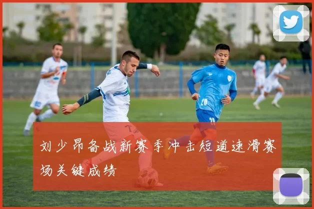 刘少昂备战新赛季冲击短道速滑赛场关键成绩