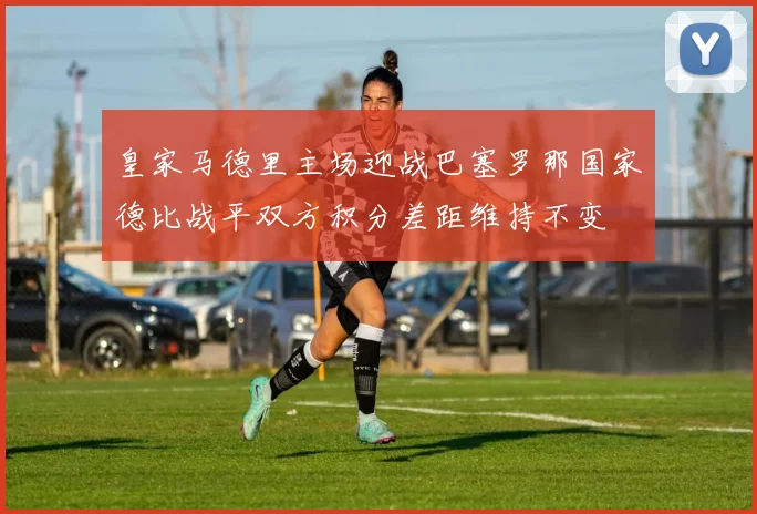 皇家马德里主场迎战巴塞罗那国家德比战平双方积分差距维持不变