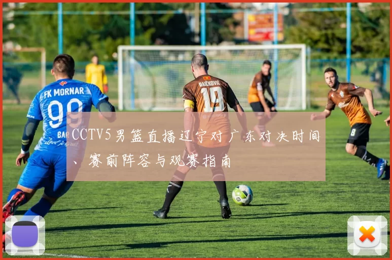 CCTV5男篮直播辽宁对广东对决时间、赛前阵容与观赛指南