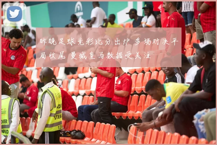 昨晚足球竞彩比分出炉 多场对决平局收尾 曼城皇马数据受关注
