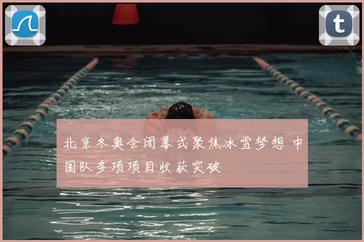 北京冬奥会闭幕式聚焦冰雪梦想 中国队多项项目收获突破