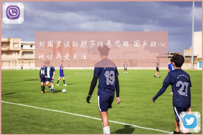 刘国梁谈孙颖莎培养思路 国乒核心地位再受关注