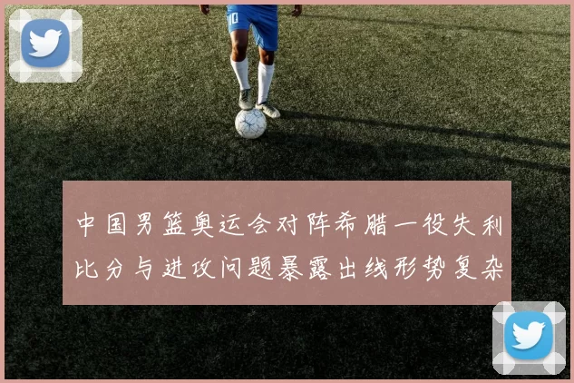 中国男篮奥运会对阵希腊一役失利比分与进攻问题暴露出线形势复杂