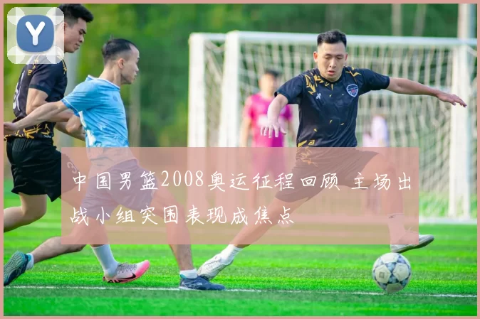 中国男篮2008奥运征程回顾 主场出战小组突围表现成焦点