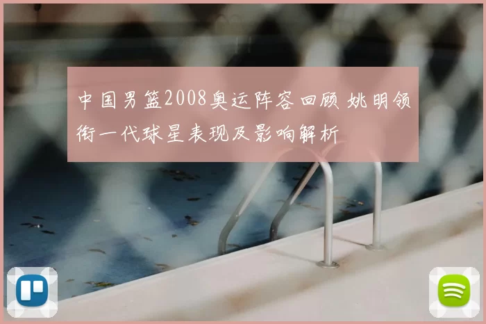 中国男篮2008奥运阵容回顾 姚明领衔一代球星表现及影响解析