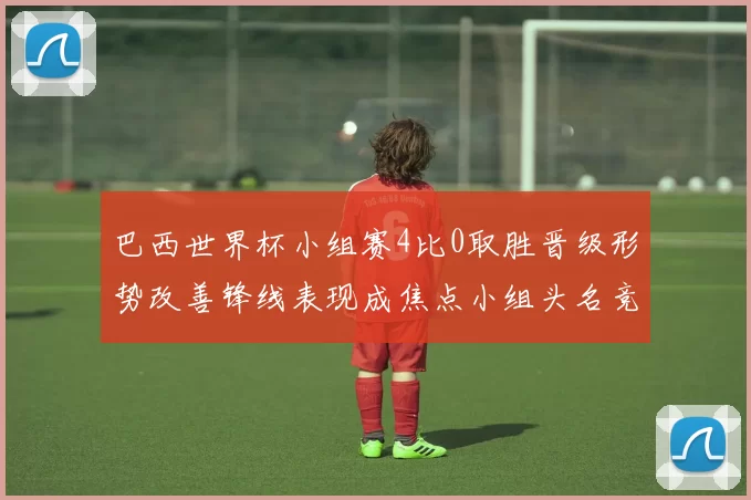 巴西世界杯小组赛4比0取胜晋级形势改善锋线表现成焦点小组头名竞争加剧