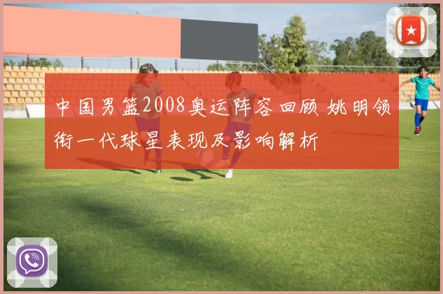 中国男篮2008奥运阵容回顾 姚明领衔一代球星表现及影响解析