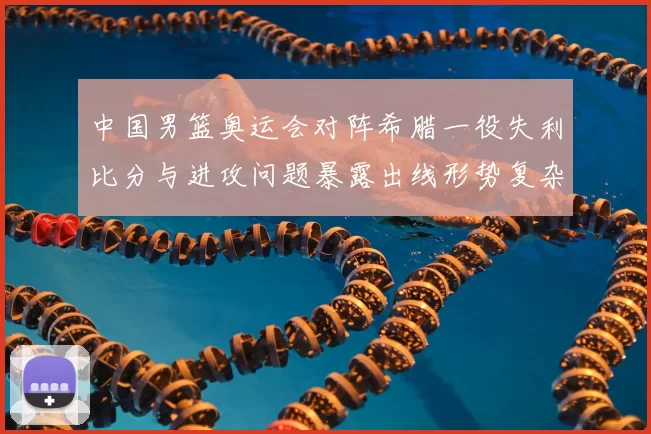 中国男篮奥运会对阵希腊一役失利比分与进攻问题暴露出线形势复杂