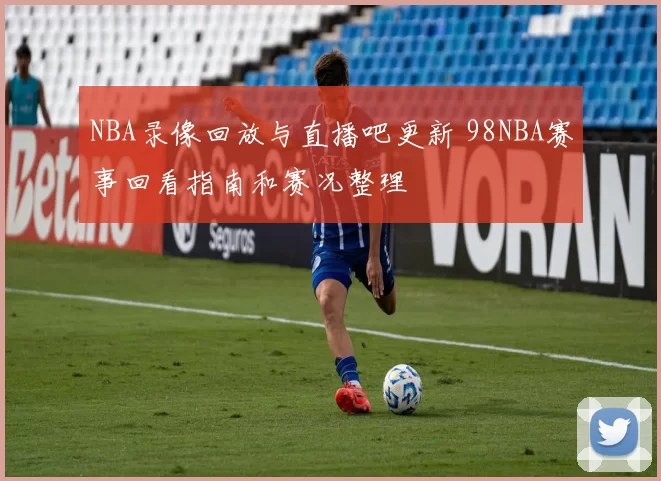NBA录像回放与直播吧更新 98NBA赛事回看指南和赛况整理