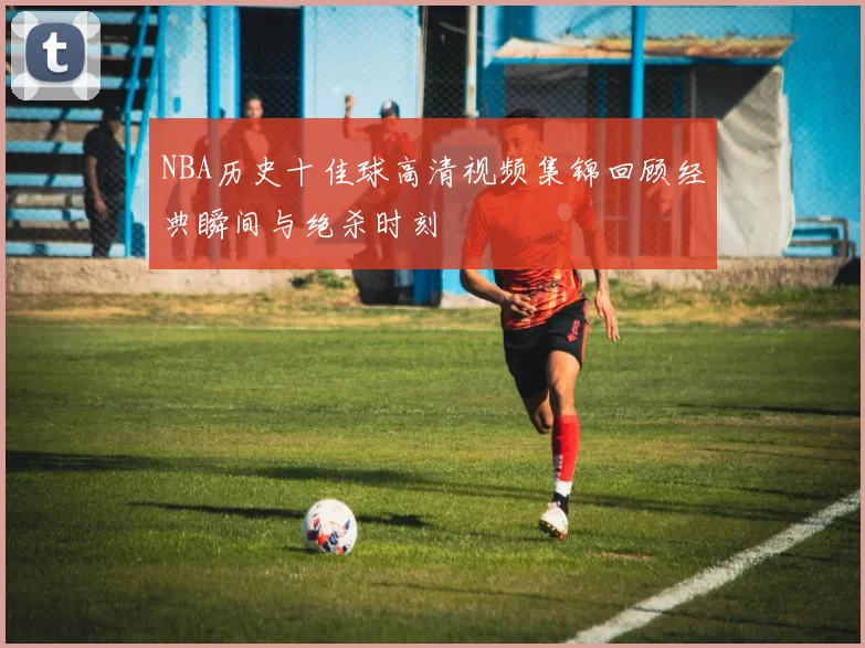 NBA历史十佳球高清视频集锦回顾经典瞬间与绝杀时刻