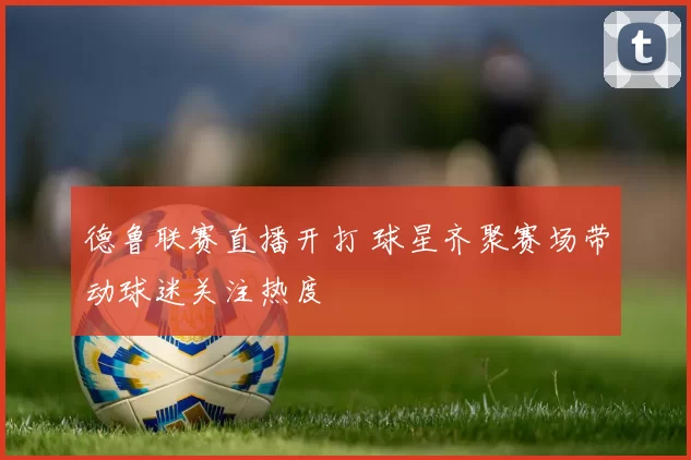 德鲁联赛直播开打 球星齐聚赛场带动球迷关注热度