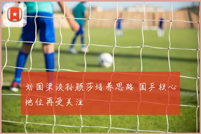 刘国梁谈孙颖莎培养思路 国乒核心地位再受关注