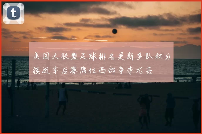 美国大联盟足球排名更新多队积分接近季后赛席位西部争夺尤甚