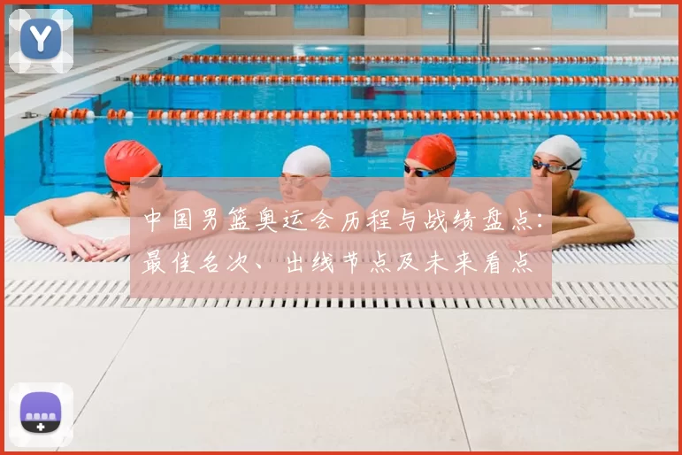 中国男篮奥运会历程与战绩盘点：最佳名次、出线节点及未来看点