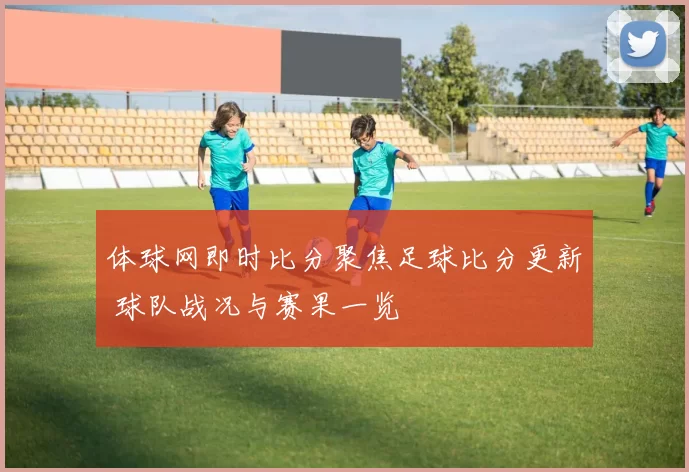 体球网即时比分聚焦足球比分更新 球队战况与赛果一览