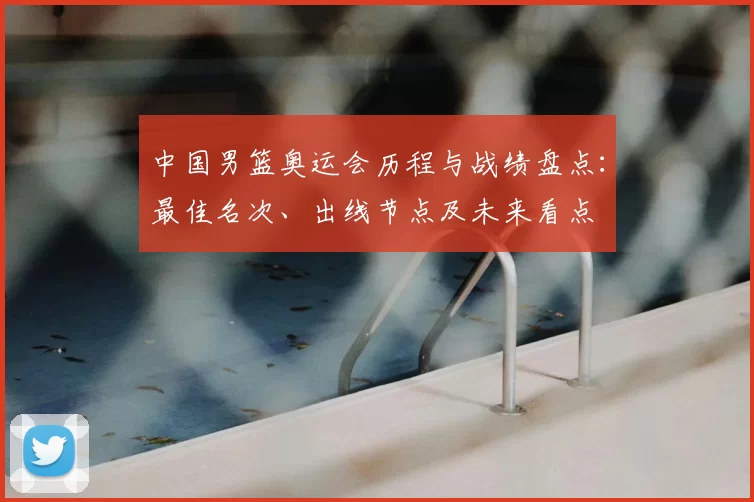 中国男篮奥运会历程与战绩盘点：最佳名次、出线节点及未来看点