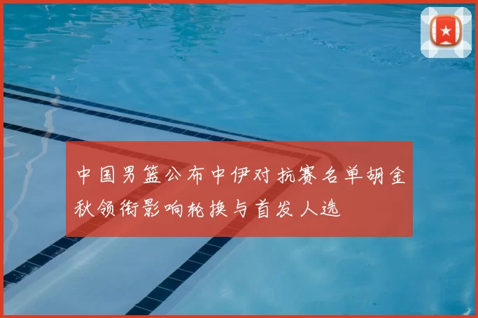 中国男篮公布中伊对抗赛名单胡金秋领衔影响轮换与首发人选