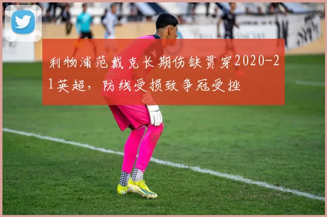 利物浦范戴克长期伤缺贯穿2020-21英超，防线受损致争冠受挫